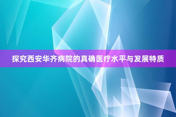 探究西安华齐病院的真确医疗水平与发展特质