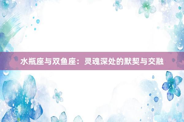 水瓶座与双鱼座：灵魂深处的默契与交融