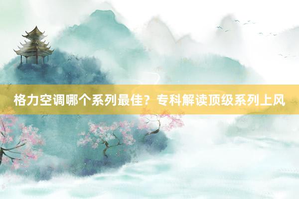 格力空调哪个系列最佳？专科解读顶级系列上风
