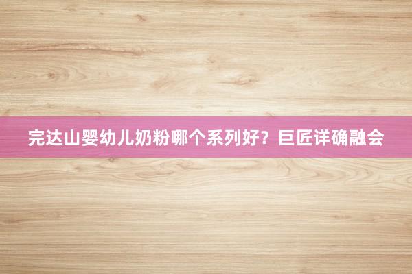 完达山婴幼儿奶粉哪个系列好？巨匠详确融会