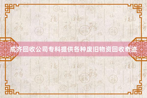 成齐回收公司专科提供各种废旧物资回收奇迹